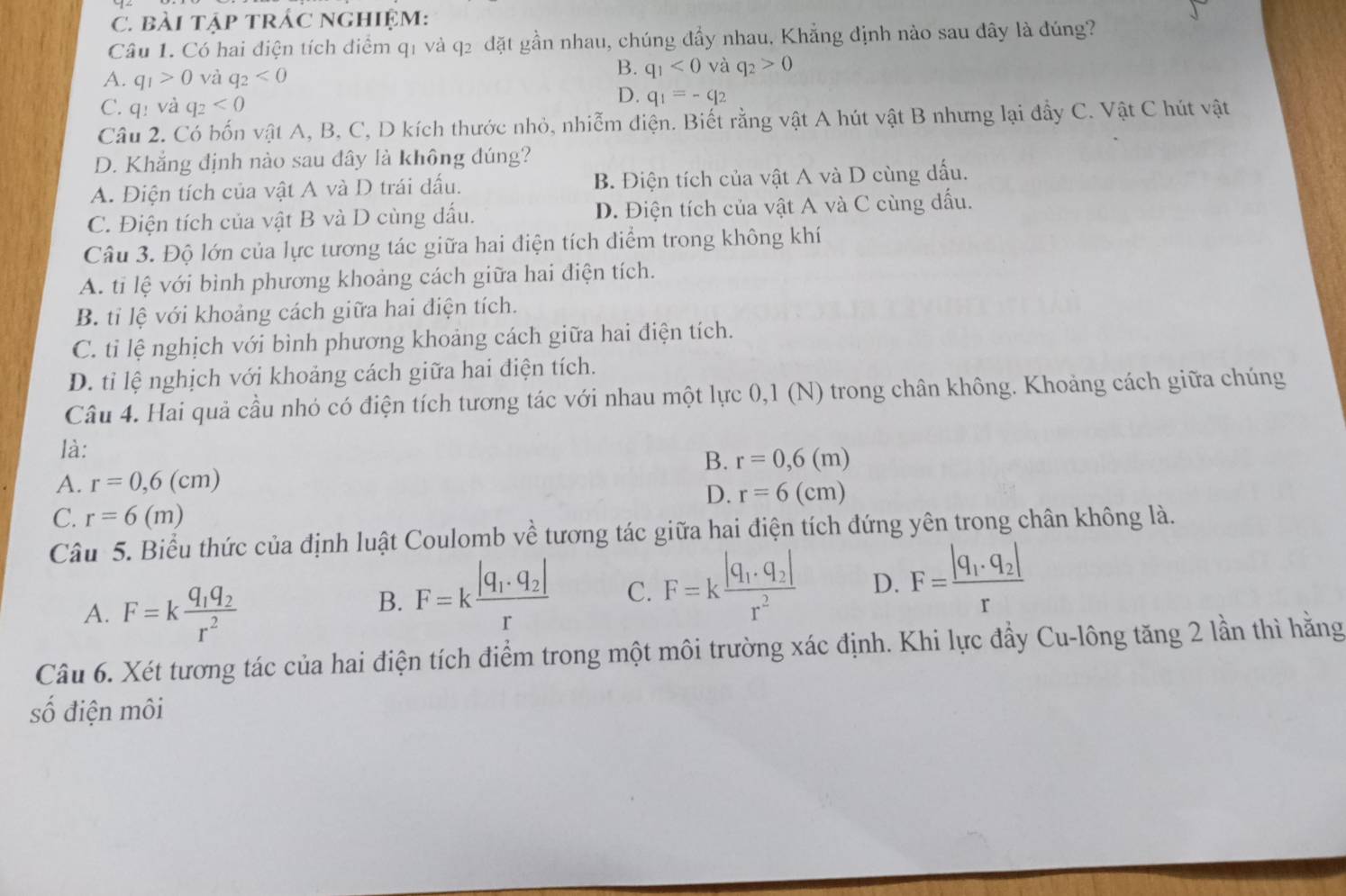 bài tậP TRÁC ngHiệM:
Câu 1. Có hai điện tích điểm q1 và q2 đặt gần nhau, chúng đầy nhau, Khẳng định nào sau đây là đúng?
A. q_1>0 và q_2<0</tex>
B. q_1<0</tex> và q_2>0
C. q: và q_2<0</tex>
D. q_1=-q_2
Câu 2. Có bốn vật A, B, C, D kích thước nhỏ, nhiễm điện. Biết rằng vật A hút vật B nhưng lại đầy C. Vật C hút vật
D. Khắng định nào sau dây là không đúng?
A. Điện tích của vật A và D trái dấu. B. Điện tích của vật A và D cùng dấu.
C. Điện tích của vật B và D cùng dấu. D. Điện tích của vật A và C cùng dấu.
Câu 3. Độ lớn của lực tương tác giữa hai điện tích diểm trong không khí
A. tỉ lệ với bình phương khoảng cách giữa hai điện tích.
B. tỉ lệ với khoảng cách giữa hai điện tích.
C. ti lệ nghịch với bình phương khoảng cách giữa hai điện tích.
D. tỉ lệ nghịch với khoảng cách giữa hai điện tích.
Câu 4. Hai quả cầu nhó có điện tích tương tác với nhau một lực 0,1 (N) trong chân không. Khoảng cách giữa chúng
là:
B. r=0,6(m)
A. r=0,6(cm)
D. r=6(cm)
C. r=6(m)
Câu 5. Biểu thức của định luật Coulomb về tương tác giữa hai điện tích đứng yên trong chân không là.
A. F=kfrac q_1q_2r^2
B. F=kfrac |q_1· q_2|r C. F=kfrac |q_1· q_2|r^2 D. F=frac |q_1· q_2|r
Câu 6. Xét tương tác của hai điện tích điểm trong một môi trường xác định. Khi lực đầy Cu-lông tăng 2 lần thì hằng
số điện môi