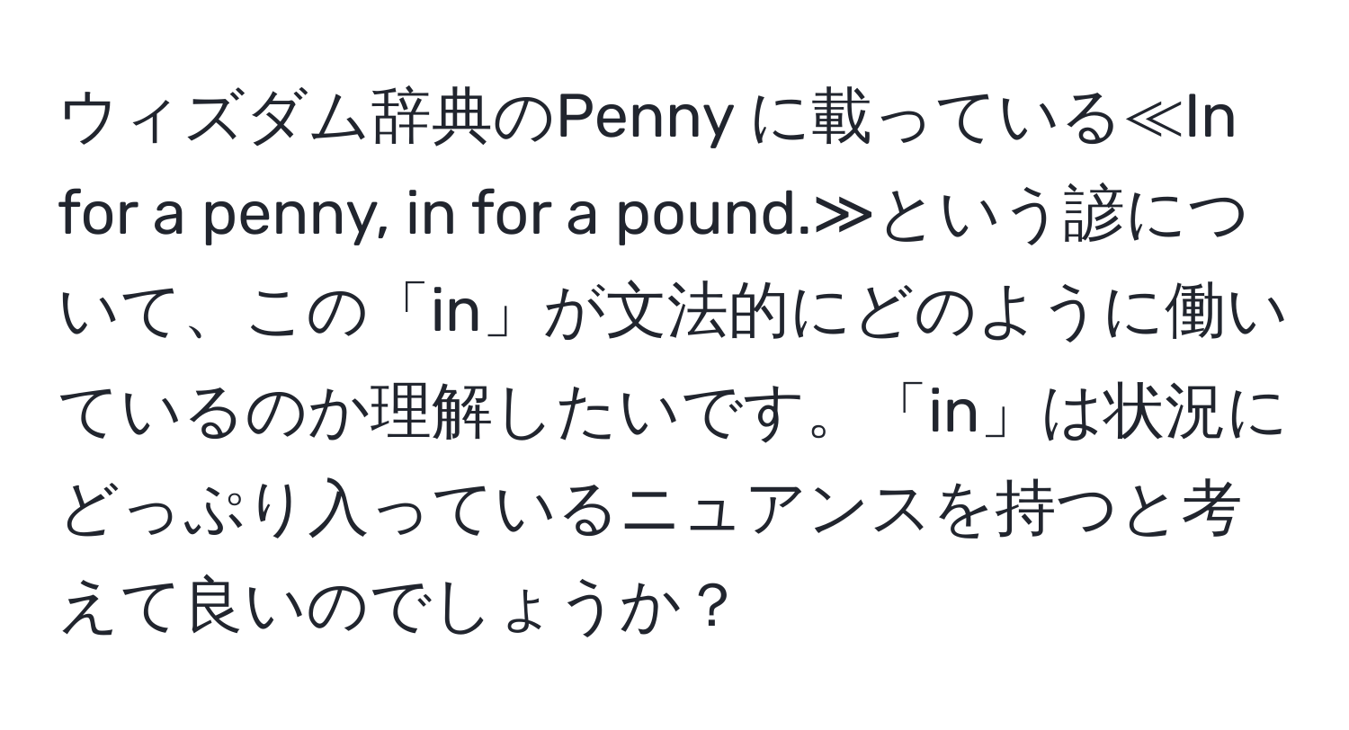 ウィズダム辞典のPenny に載っている≪In for a penny, in for a pound.≫という諺について、この「in」が文法的にどのように働いているのか理解したいです。「in」は状況にどっぷり入っているニュアンスを持つと考えて良いのでしょうか？