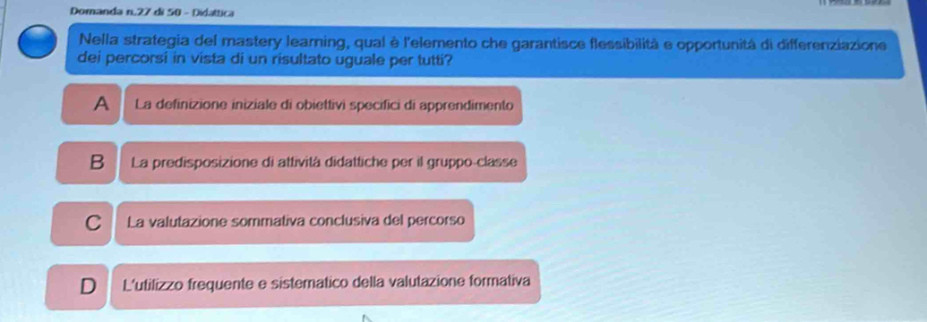 Domanda n. 27 di 50 - Didattica
Nella strategia del mastery leaming, qual è l'elemento che garantisce flessibilità e opportunitá di differenziazione
dei percorsi in vista di un risultato uguale per tutti?
A La definizione iniziale di obiettivi specifici di apprendimento
B La predisposizione di attività didattiche per il gruppo-classe
C La valutazione sommativa conclusiva del percorso
D L'utilizzo frequente e sistematico della valutazione formativa