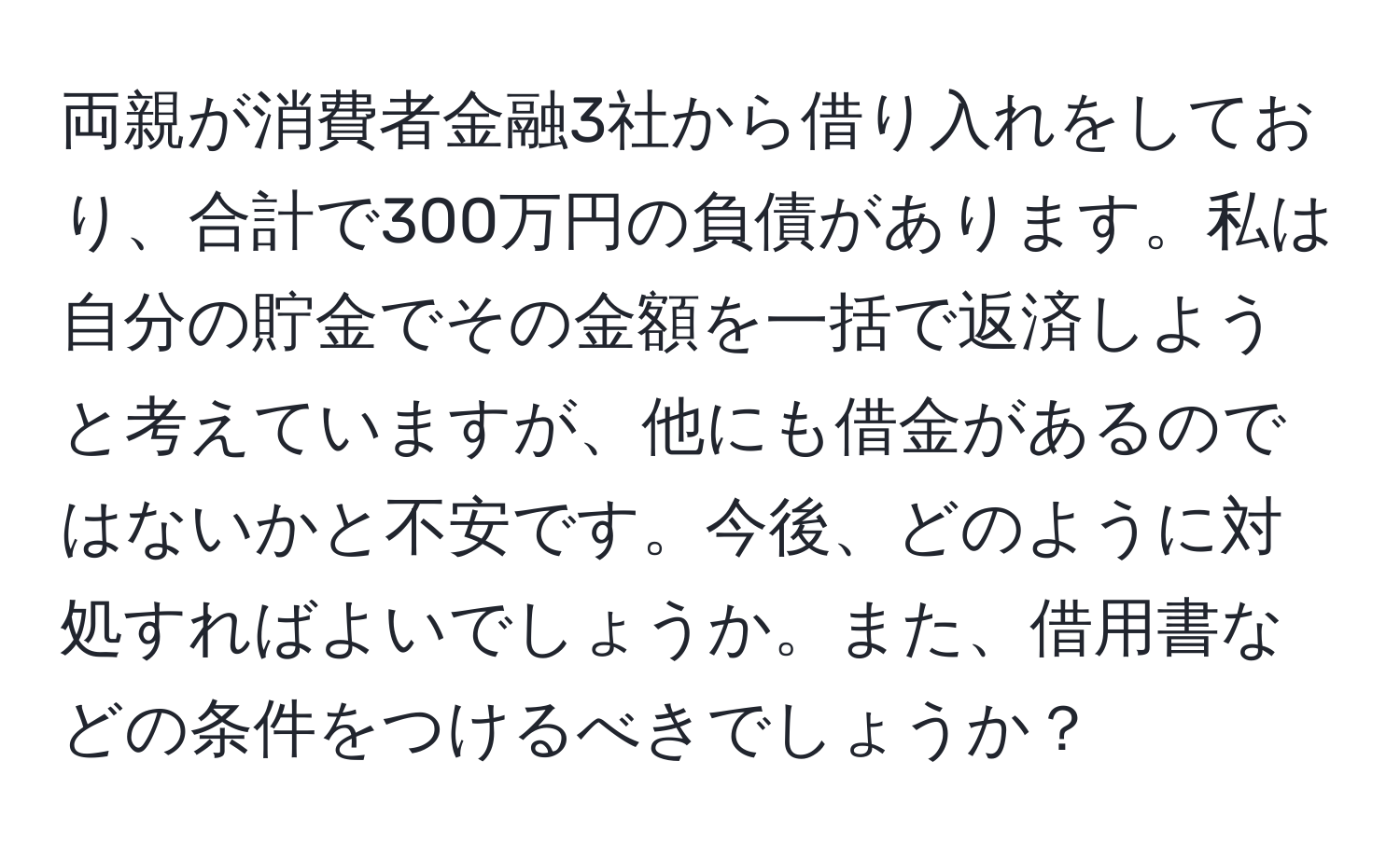 両親が消費者金融3社から借り入れをしており、合計で300万円の負債があります。私は自分の貯金でその金額を一括で返済しようと考えていますが、他にも借金があるのではないかと不安です。今後、どのように対処すればよいでしょうか。また、借用書などの条件をつけるべきでしょうか？