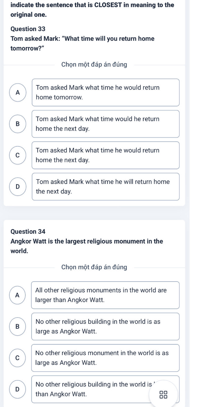 indicate the sentence that is CLOSEST in meaning to the
original one.
Question 33
Tom asked Mark: “What time will you return home
tomorrow?”
Chọn một đáp án đúng
Tom asked Mark what time he would return
A
home tomorrow.
Tom asked Mark what time would he return
B
home the next day.
Tom asked Mark what time he would return
C
home the next day.
Tom asked Mark what time he will return home
D
the next day.
Question 34
Angkor Watt is the largest religious monument in the
world.
Chọn một đáp án đúng
All other religious monuments in the world are
A
larger than Angkor Watt.
No other religious building in the world is as
B
large as Angkor Watt.
C No other religious monument in the world is as
large as Angkor Watt.
No other religious building in the world is '
D
than Angkor Watt.
□□
□□