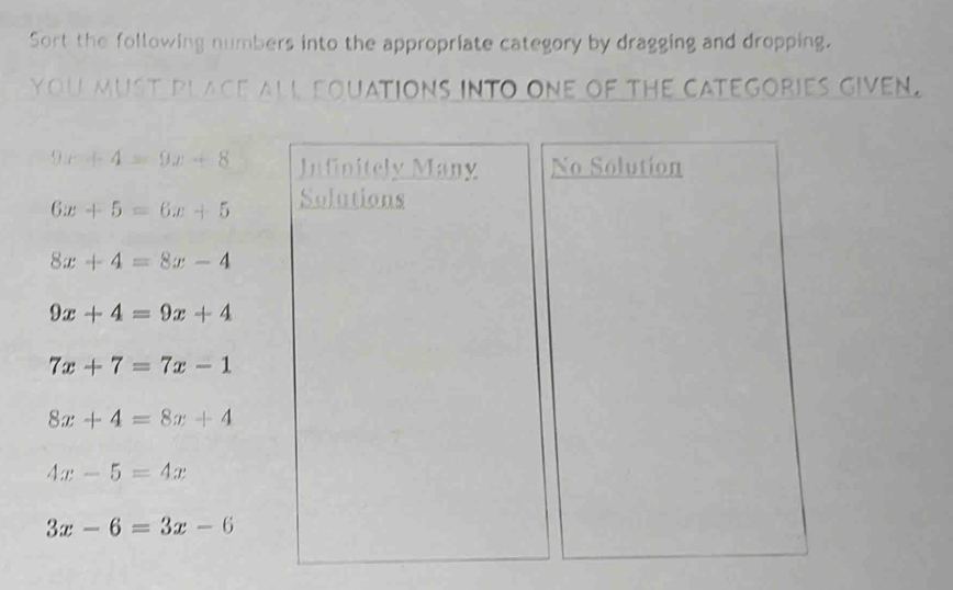 Sort the following numbers into the appropriate category by dragging and dropping.
you must place all equations into one of the categories given.
9 x+4=9x+8 Infinitely Many No Solution
6x+5=6x+5 Solutions
8x+4=8x-4
9x+4=9x+4
7x+7=7x-1
8x+4=8x+4
4x-5=4x
3x-6=3x-6