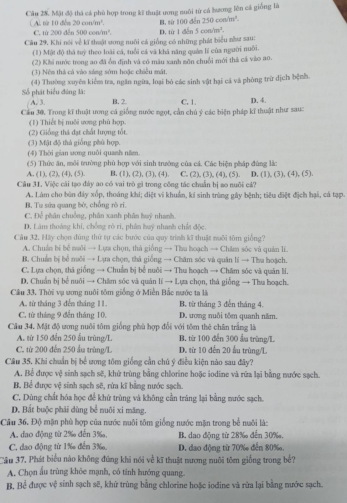 Mật độ thả cá phù hợp trong kĩ thuật ương nuôi từ cá hương lên cá giống là
(A. từ 10 đến 20con/m^2. B. từ 100 đến 250con/m^2.
C. từ 200 đến 500con/m^2 D. từ 1 đến 5con/m^2.
Cầu 29. Khi nói về kĩ thuật ương nuôi cá giống có những phát biểu như sau:
(1) Mật độ thả tuỳ theo loài cá, tuổi cá và khả năng quản lí của người nuôi.
(2) Khi nước trong ao đã ổn định và có màu xanh nõn chuối mới thả cá vào ao.
(3) Nên thả cá vào sáng sớm hoặc chiều mát.
(4) Thường xuyên kiểm tra, ngăn ngừa, loại bỏ các sinh vật hại cá và phòng trừ dịch bệnh.
ố phát biểu đúng là:
A. 3. B. 2. C. 1.
D. 4.
Cầu 30. Trong kĩ thuật ương cá giống nước ngọt, cần chú ý các biện pháp kĩ thuật như sau:
(1) Thiết bị nuôi ương phù hợp.
(2) Giống thả đạt chất lượng tốt.
(3) Mật độ thả giống phù hợp.
(4) Thời gian ương nuôi quanh năm.
(5) Thức ăn, môi trường phù hợp với sinh trưởng của cá. Các biện pháp đúng là:
A. (1), (2), (4), (5). B. (1), (2), (3), (4). C. (2), (3), (4), (5). D. (1), (3), (4), (5).
Câu 31. Việc cải tạo đáy ao có vai trò gì trong công tác chuẩn bị ao nuôi cá?
A. Làm cho bùn dáy xốp, thoáng khí; diệt vi khuẩn, kí sinh trùng gây bệnh; tiêu diệt địch hại, cá tạp.
B. Tu sửa quang bờ, chống rò rì.
C. Để phân chuồng, phân xanh phân huỷ nhanh.
D. Làm thoáng khí, chống rò rì, phân huỷ nhanh chất độc.
Câu 32. Hãy chọn dúng thứ tự các bước của quy trình kĩ thuật nuôi tôm giống?
A. Chuẩn bi bể nuôi → Lựa chọn, thả giống → Thu hoạch → Chăm sóc và quản lí.
B. Chuẩn bị bể nuôi → Lựa chọn, thả giống → Chăm sóc và quản lí → Thu hoạch.
C. Lựa chọn, thả giống → Chuẩn bị bể nuôi → Thu hoạch → Chăm sóc và quản lí.
D. Chuẩn bị bể nuôi → Chăm sóc và quản lí → Lựa chọn, thả giống → Thu hoạch.
Câu 33. Thời vụ ương nuôi tôm giống ở Miền Bắc nước ta là
A. từ tháng 3 đến tháng 11. B. từ tháng 3 đến tháng 4.
C. từ tháng 9 đến tháng 10. D. ương nuôi tôm quanh năm.
Câu 34. Mật độ ương nuôi tôm giống phù hợp đối với tôm thẻ chân trắng là
A. từ 150 đến 250 ấu trùng/L B. từ 100 đến 300 ấu trùng/L
C. từ 200 đến 250 ấu trùng/L D. từ 10 đến 20 ấu trùng/L
Câu 35. Khi chuẩn bị bể ương tôm giống cần chú ý điều kiện nào sau đây?
A. Bể được vệ sinh sạch sẽ, khử trùng bằng chlorine hoặc iodine và rửa lại bằng nước sạch.
B. Bể được vệ sinh sạch sẽ, rửa kĩ bằng nước sạch.
C. Dùng chất hóa học để khử trùng và không cần tráng lại bằng nước sạch.
D. Bắt buộc phải dùng bể nuôi xi măng.
Câu 36. Độ mặn phù hợp của nước nuôi tôm giống nước mặn trong bể nuôi là:
A. dao động từ 2‰ đến 3‰. B. dao động từ 28‰ đến 30‰.
C. dao động từ 1‰ đến 3‰. D. dao động từ 70‰ đến 80‰.
Câu 37. Phát biểu nào không đúng khi nói về kĩ thuật nương nuôi tôm giống trong bể?
A. Chọn ấu trùng khỏe mạnh, có tính hướng quang.
B. Bể được vệ sinh sạch sẽ, khử trùng bằng chlorine hoặc iodine và rửa lại bằng nước sạch.