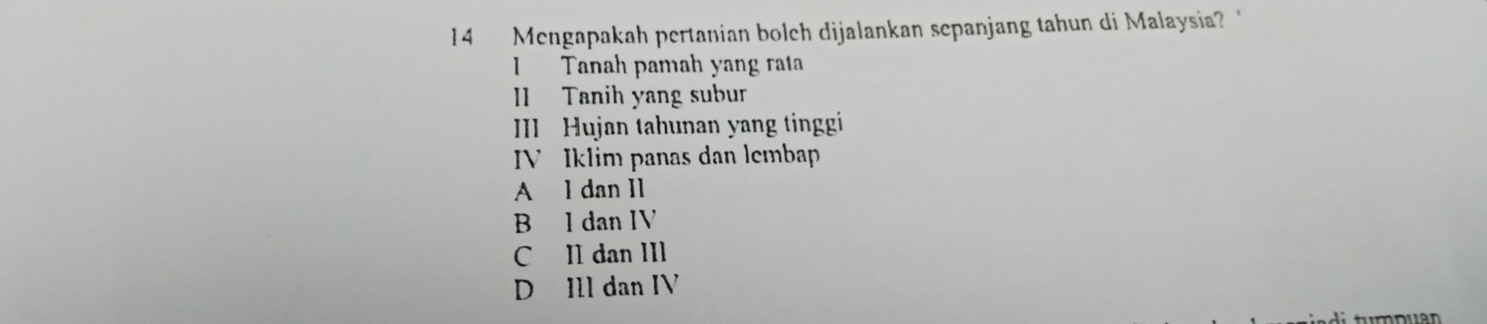 Mengapakah pertanian bolch dijalankan sepanjang tahun di Malaysia? "
Tanah pamah yang rata
I Tanih yang subur
III Hujan tahunan yang tinggi
IV Iklim panas dan lembap
A l dan I1
B l dan IV
C II dan III
D Ill dan IV
t m puan