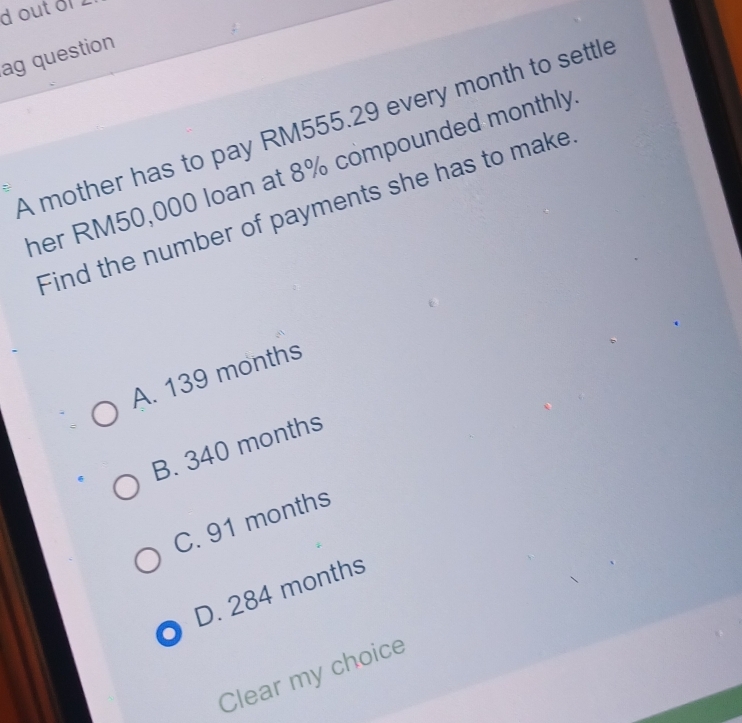 doutof
ag question
A mother has to pay RM555.29 every month to settle
her RM50,000 loan at 8% compounded monthly
Find the number of payments she has to make
A. 139 months
B. 340 months
C. 91 months
D. 284 months
Clear my choice