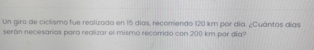 Un giro de ciclismo fue realizada en 15 días, recorriendo 120 km por día, ¿Cuántos días 
serán necesarios para realizar el mismo recorrido con 200 km por día?
