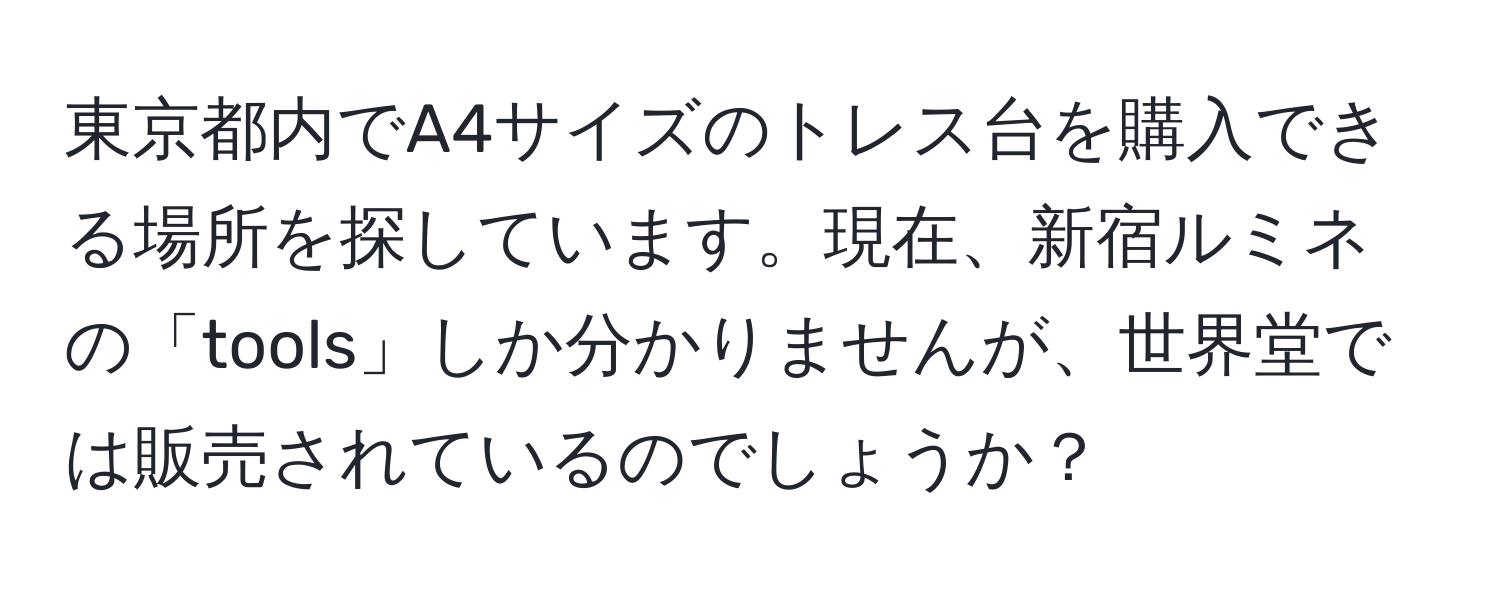 東京都内でA4サイズのトレス台を購入できる場所を探しています。現在、新宿ルミネの「tools」しか分かりませんが、世界堂では販売されているのでしょうか？