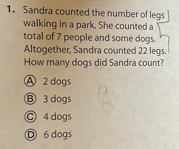 Sandra counted the number of legs
walking in a park. She counted a
total of 7 people and some dogs.
Altogether, Sandra counted 22 legs.
How many dogs did Sandra count?
A 2 dogs
Ⓑ 3 dogs
C 4 dogs
Ⓓ 6 dogs