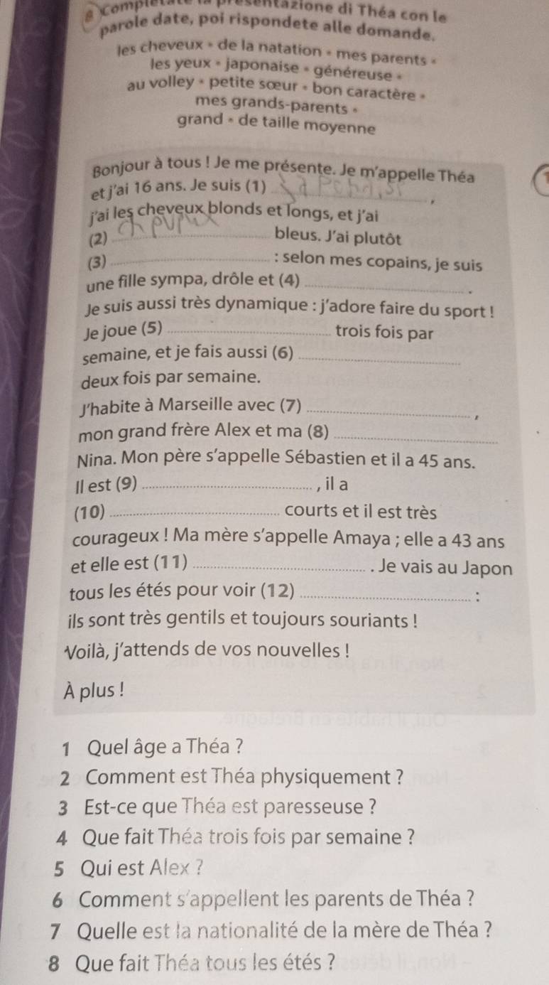 a Comple t a presentazione di Théa con le 
parole date, poi rispondete alle domande. 
les cheveux » de la natation » mes parents « 
les yeux « japonaise » généreuse » 
au volley + petite sœur + bon caractère » 
mes grands-parents 。 
grand - de taille moyenne 
Bonjour à tous ! Je me présente. Je m'appelle Théa 
et j'ai 16 ans. Je suis (1)_ 

j’ai les cheveux blonds et longs, et j’ai 
(2)_ 
bleus. J'ai plutôt 
(3)_ 
: selon mes copains, je suis 
une fille sympa, drôle et (4)_ 
Je suis aussi très dynamique : j'adore faire du sport ! 
Je joue (5) _trois fois par 
semaine, et je fais aussi (6)_ 
deux fois par semaine. 
J'habite à Marseille avec (7)_ 
mon grand frère Alex et ma (8)_ 
Nina. Mon père s’appelle Sébastien et il a 45 ans. 
Il est (9) _, il a 
(10) _courts et il est très 
courageux ! Ma mère s'appelle Amaya ; elle a 43 ans 
et elle est (11) _Je vais au Japon 
tous les étés pour voir (12)_ 
: 
ils sont très gentils et toujours souriants ! 
Voilà, j’attends de vos nouvelles ! 
À plus ! 
1 Quel âge a Théa ? 
2 Comment est Théa physiquement ? 
3 Est-ce que Théa est paresseuse ? 
4 Que fait Théa trois fois par semaine ? 
5 Qui est Alex ? 
6 Comment s'appellent les parents de Théa ? 
7 Quelle est la nationalité de la mère de Théa ? 
8 Que fait Théa tous les étés ?