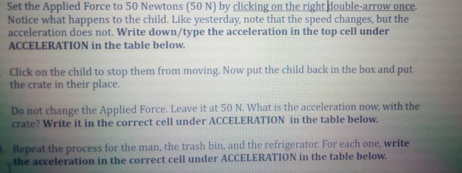 Set the Applied Force to 50 Newtons (50 N) by clicking on the right double-arrow once. 
Notice what happens to the child. Like yesterday, note that the speed changes, but the 
acceleration does not. Write down/type the acceleration in the top cell under 
ACCELERATION in the table below. 
Click on the child to stop them from moving. Now put the child back in the box and put 
the crate in their place. 
Do not change the Applied Force. Leave it at 50 N. What is the acceleration now, with the 
crate? Write it in the correct cell under ACCELERATION in the table below. 
. Repeat the process for the man, the trash bin, and the refrigerator. For each one, write 
the acceleration in the correct cell under ACCELERATION in the table below.