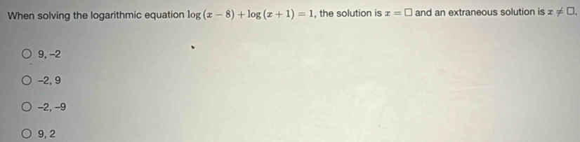 When solving the logarithmic equation log (x-8)+log (x+1)=1 , the solution is x=□ and an extraneous solution is x!= □.
9, -2
-2, 9
-2, -9
9, 2