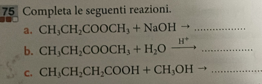 Completa le seguenti reazioni. 
a. CH_3CH_2COOCH_3+NaOHto ... _ 
b. CH_3CH_2COOCH_3+H_2Oxrightarrow H^+... _ 
C. CH_3CH_2CH_2COOH+CH_3OH to _