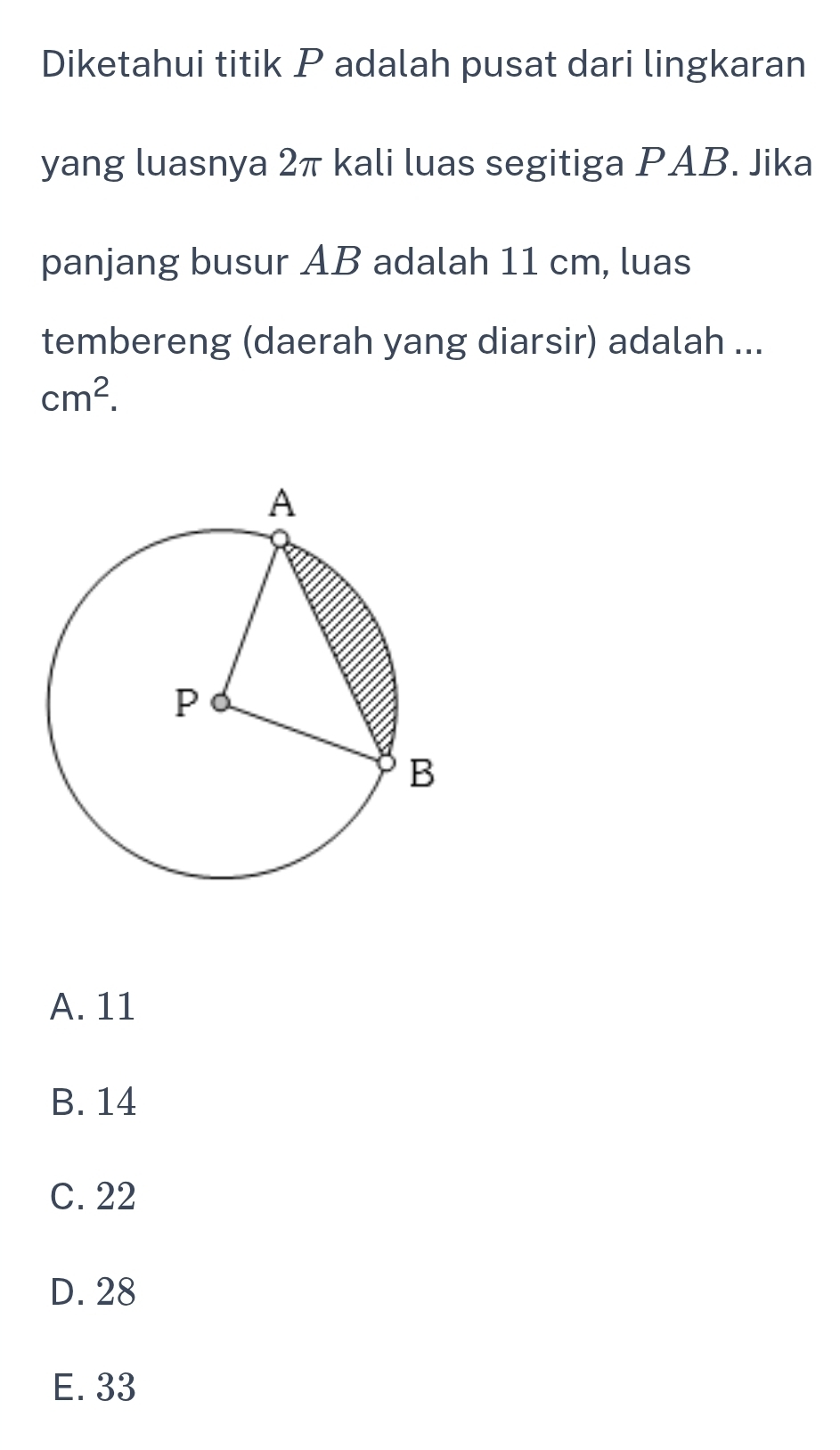 Diketahui titik P adalah pusat dari lingkaran
yang luasnya 2π kali luas segitiga PAB. Jika
panjang busur AB adalah 11 cm, luas
tembereng (daerah yang diarsir) adalah ...
cm^2.
A. 11
B. 14
C. 22
D. 28
E. 33