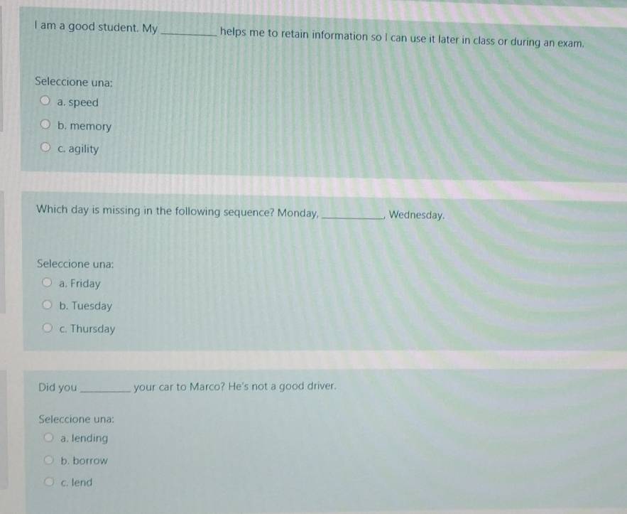 am a good student. My _helps me to retain information so I can use it later in class or during an exam.
Seleccione una:
a. speed
b. memory
c. agility
Which day is missing in the following sequence? Monday, _, Wednesday.
Seleccione una:
a. Friday
b. Tuesday
c. Thursday
Did you _your car to Marco? He's not a good driver.
Seleccione una:
a. lending
b. borrow
c. lend