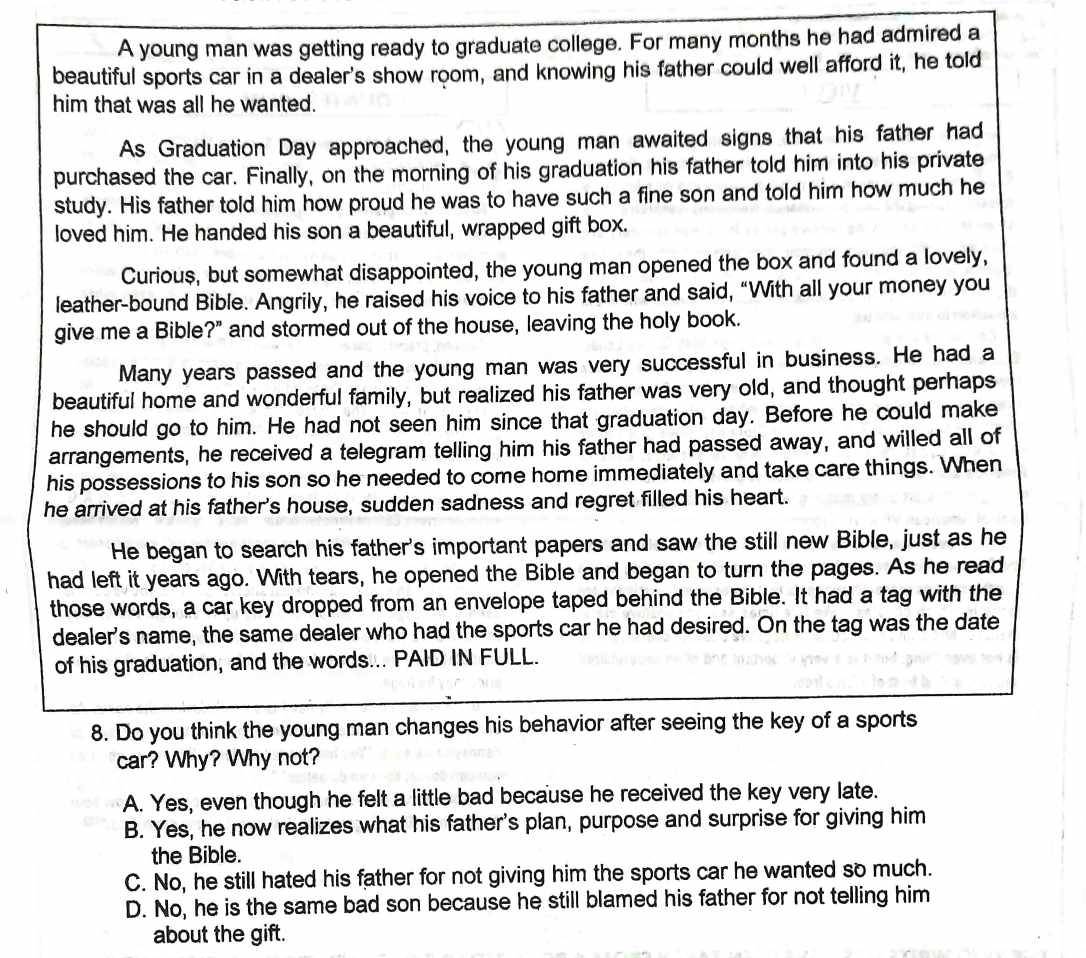 A young man was getting ready to graduate college. For many months he had admired a
beautiful sports car in a dealer's show room, and knowing his father could well afford it, he told
him that was all he wanted.
As Graduation Day approached, the young man awaited signs that his father had
purchased the car. Finally, on the morning of his graduation his father told him into his private
study. His father told him how proud he was to have such a fine son and told him how much he
loved him. He handed his son a beautiful, wrapped gift box.
Curious, but somewhat disappointed, the young man opened the box and found a lovely,
leather-bound Bible. Angrily, he raised his voice to his father and said, “With all your money you
give me a Bible?" and stormed out of the house, leaving the holy book.
Many years passed and the young man was very successful in business. He had a
beautiful home and wonderful family, but realized his father was very old, and thought perhaps
he should go to him. He had not seen him since that graduation day. Before he could make
arrangements, he received a telegram telling him his father had passed away, and willed all of
his possessions to his son so he needed to come home immediately and take care things. When
he arrived at his father's house, sudden sadness and regret filled his heart.
He began to search his father's important papers and saw the still new Bible, just as he
had left it years ago. With tears, he opened the Bible and began to turn the pages. As he read
those words, a car key dropped from an envelope taped behind the Bible. It had a tag with the
dealer's name, the same dealer who had the sports car he had desired. On the tag was the date
of his graduation, and the words... PAID IN FULL.
8. Do you think the young man changes his behavior after seeing the key of a sports
car? Why? Why not?
A. Yes, even though he felt a little bad because he received the key very late.
B. Yes, he now realizes what his father's plan, purpose and surprise for giving him
the Bible.
C. No, he still hated his father for not giving him the sports car he wanted so much.
D. No, he is the same bad son because he still blamed his father for not telling him
about the gift.