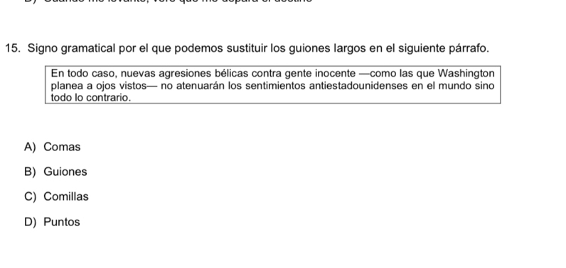 Signo gramatical por el que podemos sustituir los guiones largos en el siguiente párrafo.
En todo caso, nuevas agresiones bélicas contra gente inocente —como las que Washington
planea a ojos vistos— no atenuarán los sentimientos antiestadounidenses en el mundo sino
todo lo contrario.
A) Comas
B) Guiones
C) Comillas
D) Puntos