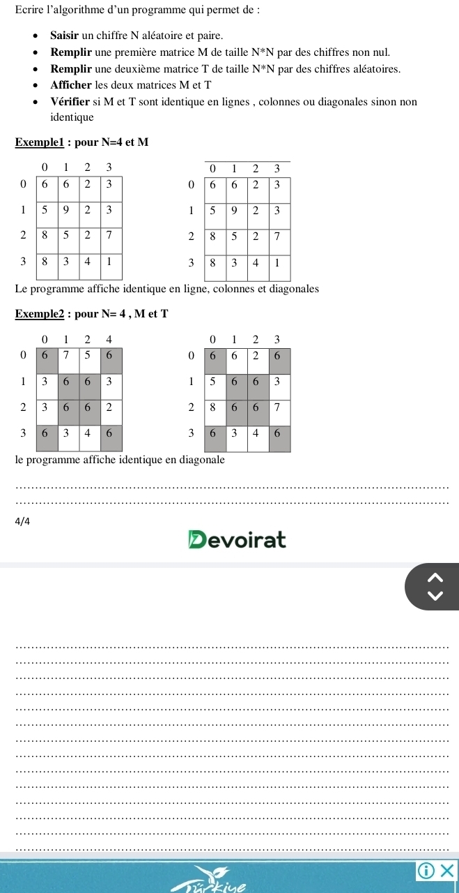 Ecrire l’algorithme d'un programme qui permet de : 
Saisir un chiffre N aléatoire et paire. 
Remplir une première matrice M de taille N*N par des chiffres non nul. 
Remplir une deuxième matrice T de taille N*N * par des chiffres aléatoires. 
Afficher les deux matrices M et T 
Vérifier si M et T sont identique en lignes , colonnes ou diagonales sinon non 
identique 
Exemple1 : pour N=4 et M

0 0
1 1
2 2
3 3
Le programme affiche identique en ligne, colonnes et diagonales 
Exemple2 : pour N=4 , M et T

0
1
2
3 
le programme affiche identique en diagonale 
_ 
_ 
4/4 
Devoirat 
_ 
_ 
_ 
_ 
_ 
_ 
_ 
_ 
_ 
_ 
_ 
_ 
_ 
_ 
ⓘ×