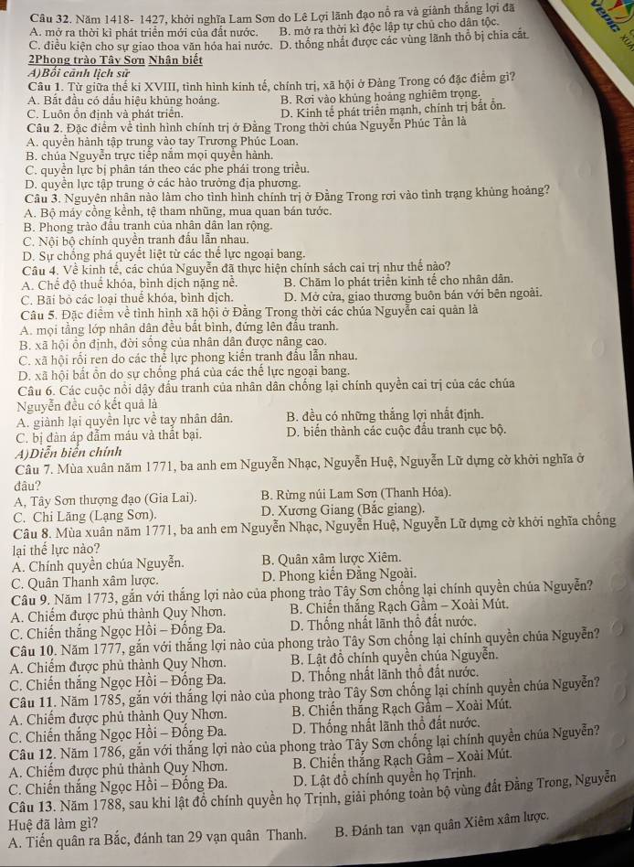 Năm 1418- 1427, khởi nghĩa Lam Sơn do Lê Lợi lãnh đạo nổ ra và giành thắng lợi đã
A. mở ra thời kì phát triển mới của đất nước. B. mở ra thời kì độc lập tự chủ cho dân tộc.
C. điều kiện cho sự giao thoa văn hóa hai nước. D. thống nhất được các vùng lãnh thỗ bị chia cất
2Phong trào Tây Sơn Nhận biết
A)Bối cảnh lịch sử
Câu 1. Từ giữa thế ki XVIII, tình hình kính tế, chính trị, xã hội ở Đàng Trong có đặc điễm gì?
A. Bắt đầu có dầu hiệu khủng hoảng. B. Rơi vào khủng hoảng nghiêm trọng.
C. Luôn ổn đinh và phát triển. D. Kinh tế phát triển mạnh, chính trị bất ổn.
Câu 2. Đặc điểm về tình hình chính trị ở Đằng Trong thời chúa Nguyễn Phúc Tần là
A. quyền hành tập trung vào tay Trương Phúc Loan.
B. chúa Nguyễn trực tiếp nằm mọi quyễn hành.
C. quyền lực bị phân tán theo các phe phái trong triều.
D. quyền lực tập trung ở các hào trưởng địa phương.
Câu 3. Nguyên nhân nào làm cho tình hình chính trị ở Đằng Trong rơi vào tình trạng khủng hoảng?
A. Bộ máy cồng kềnh, tệ tham nhũng, mua quan bán tước.
B. Phong trào đầu tranh của nhân dân lan rộng.
C. Nội bộ chính quyền tranh đấu lẫn nhau.
D. Sự chống phá quyết liệt từ các thể lực ngoại bang.
Câu 4. Về kinh tế, các chúa Nguyễn đã thực hiện chính sách cai trị như thế nào?
A. Chế độ thuế khóa, bình dịch nặng nể. B. Chăm lo phát triển kinh tế cho nhân dân.
C. Bãi bỏ các loại thuể khóa, bình dịch. D. Mở cửa, giao thương buôn bán với bên ngoài.
Câu 5. Đặc điểm về tình hình xã hội ở Đằng Trong thời các chúa Nguyễn cai quân là
A. mọi tầng lớp nhân dân đều bắt bình, đứng lên đầu tranh.
B. xã hội ồn định, đời sống của nhân dân được nâng cao.
C. xã hội rối ren do các thể lực phong kiến tranh đầu lẫn nhau.
D. xã hội bất ồn do sự chống phá của các thế lực ngoại bang.
Câu 6. Các cuộc nổi dậy đầu tranh của nhân dân chống lại chính quyền cai trị của các chúa
Nguyễn đều có kết quả là
A. giành lại quyền lực về tay nhân dân. B. đều có những thắng lợi nhất định.
C. bị đàn áp đẫm máu và thất bại. D. biến thành các cuộc đấu tranh cục bộ.
A)Diễn biển chính
Câu 7. Mùa xuân năm 1771, ba anh em Nguyễn Nhạc, Nguyễn Huệ, Nguyễn Lữ dựng cờ khởi nghĩa ở
đâu?
A, Tây Sơn thượng đạo (Gia Lai). B. Rừng núi Lam Sơn (Thanh Hỏa).
C. Chi Lăng (Lạng Sơn). D. Xương Giang (Bắc giang).
Câu 8. Mùa xuân năm 1771, ba anh em Nguyễn Nhạc, Nguyễn Huệ, Nguyễn Lữ dựng cờ khởi nghĩa chống
lại thể lực nào?
A. Chính quyền chúa Nguyễn. B. Quân xâm lược Xiêm.
C. Quân Thanh xâm lược. D. Phong kiến Đằng Ngoài.
Câu 9. Năm 1773, gắn với thắng lợi nào của phong trào Tây Sơn chống lại chính quyền chúa Nguyễn?
A. Chiếm được phủ thành Quy Nhơn.  B. Chiến thắng Rạch Gầm - Xoài Mút.
C. Chiến thắng Ngọc Hồi - Đống Đa. D. Thống nhất lãnh thổ đất nước.
Câu 10. Năm 1777, gắn với thắng lợi nào của phong trào Tây Sơn chống lại chính quyền chúa Nguyễn?
A. Chiếm được phủ thành Quy Nhơn. B. Lật đồ chính quyền chúa Nguyễn.
C. Chiến thắng Ngọc Hồi - Đống Đa. D. Thống nhất lãnh thổ đất nước.
Câu 11. Năm 1785, gắn với thắng lợi nào của phong trào Tây Sơn chống lại chính quyền chúa Nguyễn?
A. Chiếm được phủ thành Quy Nhơn.  B. Chiến thắng Rạch Gầm - Xoài Mút.
C. Chiến thắng Ngọc Hồi - Đống Đa. D. Thống nhất lãnh thổ đất nước.
Câu 12. Năm 1786, gắn với thắng lợi nào của phong trào Tây Sơn chống lại chính quyền chúa Nguyễn?
A. Chiếm được phủ thành Quy Nhơn.  B. Chiến thắng Rạch Gầm - Xoài Mút.
C. Chiến thắng Ngọc Hồi - Đống Đa. D. Lật đồ chính quyền họ Trịnh.
Câu 13. Năm 1788, sau khi lật đồ chính quyền họ Trịnh, giải phóng toàn bộ vùng đất Đằng Trong, Nguyễn
Huệ đã làm gì?
A. Tiến quân ra Bắc, đánh tan 29 vạn quân Thanh. B. Đánh tan vạn quân Xiêm xâm lược.