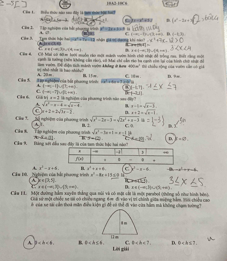 10A2-10C6
Câu 1. Biểu thức nào sau đây là tam thức bậc hai?
A. 0 ± 5x 3 , B. +1. C x-x^2+51 D. (x^2-2x+3
K x
Câu 2. Tập nghiệm của bất phượng trình x^2-2x+3>0 là
A. ∅. B.)R C. (-∈fty ;-1)∪ (3;+∈fty ) D. (-1;3).
Câu 3. Tạm thức bậc hai -x^2+7x-12 nhận giá trị dương khi nào?
A. x∈ (3;4).
B.
C. x∈ (-∈fty ;3)∪ (4;+∈fty ). D. x∈ (-∈fty ;3]∪ [4;+∈fty ).
Câu 4. Cô Mai có 60m lưới muốn rào một mảnh vườn hình chữ nhật để trồng rau. Biết rằng một
cạnh là tường (nên không cần rào), cô Mai chỉ cần rào ba cạnh còn lại của hình chữ nhật để
làm vườn. Để diện tích mảnh vườn không ít hơn 400m^2 thì chiều rộng của vườn cần có giá
trị nhỏ nhất là bao nhiêu?
A. 20m . B. 15 m . C. 10 m . D. 9m .
Câu 5. Tập nghiệm của bất phương trình: -x^2+6x+7≥ 0 là
A. (-∈fty ;-1]∪ [7;+∈fty ). B. [-1;7]
C. (-∈fty ;-7]∪ [1;+∈fty ).
D. [-7;1].
Câu 6. Giá trị x=2 là nghiệm của phương trình nào sau đây?
A. sqrt(x^2-x-4)=sqrt(x-4). x-1=sqrt(x-3).
B.
C. x+2=2sqrt(3x-2). D. x+2=sqrt(x-1).
Câu 7. Số nghiệm của phương trình sqrt(x^2-2x-3)=sqrt(2x^2+x-3) là D. 3.
A.)1. B. 2. C. 0.
Câu 8. Tập nghiệm của phương trình sqrt(x^2-3x+1)=x-11d
A S= 1 . B. S= 2 . C. S= 0 D. S=varnothing .
Câu 9. Bảng xét dấu sau đây là của tam thức bậc hai nào?
A. x^2-x+6. B. x^2+x+6. C. x^2-x-6. D. -x^2+x-6
Câu 10. Nghiệm của bất phương trình x^2-8x+15≤ 0 là
A. x∈ [3;5]. B.
C. x∈ (-∈fty ;3]∪ [5;+∈fty ). D. x∈ (-∈fty ;3)∪ (5;+∈fty ).
Câu 11. Một đường hầm xuyên thẳng qua núi và có mặt cắt là một parabol (thông số như hình bên).
Giả sử một chiếc xe tải có chiều ngang 6m đi vào vị trí chính giữa miệng hầm. Hỏi chiều cao
hcủa xe tải cần thoả mãn điều kiện gì để có thể đi vào cửa hầm mà không chạm tường?
8 m
12 m
A. 0 B. 0 C. 0 D. 0
Lời giải