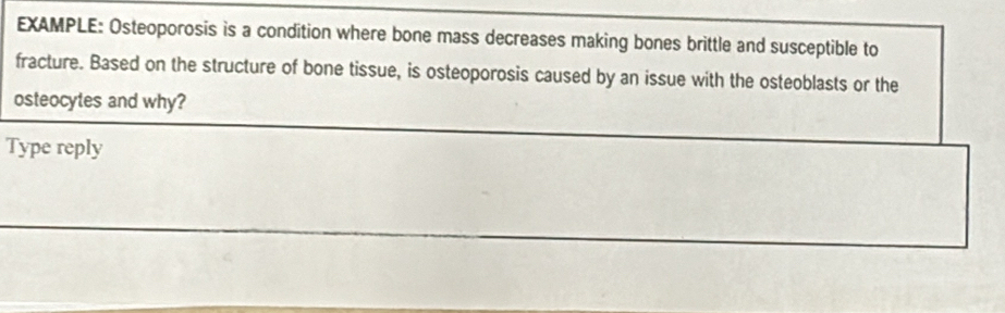 EXAMPLE: Osteoporosis is a condition where bone mass decreases making bones brittle and susceptible to 
fracture. Based on the structure of bone tissue, is osteoporosis caused by an issue with the osteoblasts or the 
osteocytes and why? 
Type reply