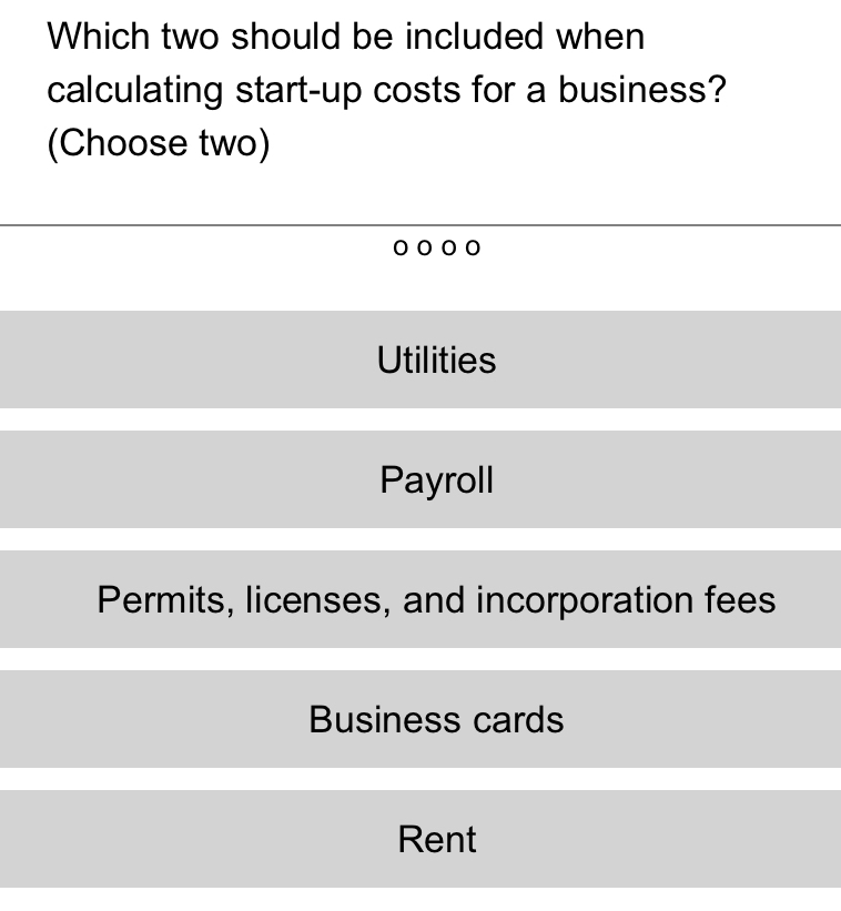 Which two should be included when
calculating start-up costs for a business?
(Choose two)
Utilities
Payroll
Permits, licenses, and incorporation fees
Business cards
Rent