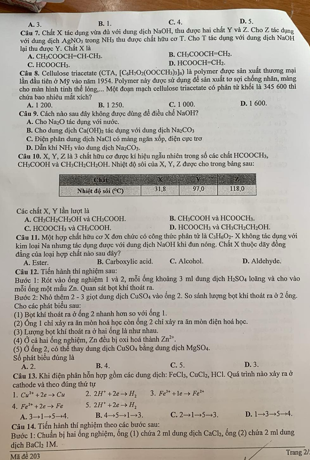 C. 4.
A. 3. B. 1. D. 5.
Câu 7. Chất X tác dụng vừa đủ với dung dịch NaOH, thu được hai chất Y và Z. Cho Z tác dụng
với dung dịch AgNO_3 trong NH3 thu được chất hữu cơ T. Cho T tác dụng với dung dịch NaOH
lại thu được Y. Chất X là
A. C H_3COOCH=CH-CH_3.
B. CH_3COOCH=CH_2.
C. HCOOCH₃.
D. HCOOCH=CH_2.
Câu 8. Cellulose triacetate (CTA, [C_6H_7O_2(OOCCH_3)_3]_n) ) là polymer được sản xuất thương mại
lần đầu tiên ở Mỹ vào năm 1954. Polymer này được sử dụng đề sản xuất tơ sợi chống nhăn, màng
cho màn hình tinh thể lỏng,... Một đoạn mạch cellulose triacetate có phân tử khối là 345 600 thì
chứa bao nhiêu mắt xích?
A. 1 200. B. 1 250. C. 1 000. D. 1 600.
Câu 9. Cách nào sau đây không được dùng để điều chế NaOH?
A. Cho Na₂O tác dụng với nước.
B. Cho dung dịch Ca(OH) 2 tác dụng với dung dịch Na_2CO_3
C. Điện phân dung dịch NaCl có màng ngăn xhat op , điện cực trơ
D. Dẫn khí NH3 vào dung dịch Nax CO_3.
Câu 10. X, Y, Z là 3 chất hữu cơ được kí hiệu ngẫu nhiên trong số các chất HCOOCH₃,
CH₃COOH và CH_3CH_2CH_2OH H. Nhiệt độ sôi của X, Y, Z được cho trong bảng sau:
Các chất X, Y lần lượt là
A. CH_3CH_2 CH₂OH và CH₃COOH. B. CH₃COOH và HCOOCH₃.
C. HCOOCH₃ và CH₃COOH. D. HCOOC H_3 và CH_3CH_2CH_2O H.
Câu 11. Một hợp chất hữu cơ X đơn chức có công thức phân tử là C_3H_6O_2 - X không tác dụng với
kim loại Na nhưng tác dụng được với dung dịch NaOH khi đun nóng. Chất X thuộc dãy đồng
đẳng của loại hợp chất nào sau đây?
A. Ester. B. Carboxylic acid. C. Alcohol. D. Aldehyde.
Câu 12. Tiến hành thí nghiệm sau:
Bước 1: Rót vào ống nghiệm 1 và 2, mỗi ống khoảng 3 ml dung dịch H_2SO_4 loãng và cho vào
mỗi ống một mẫu Zn. Quan sát bọt khí thoát ra.
Bước 2: Nhỏ thêm 2 - 3 giọt dung dịch CuSO_4 4 vào ống 2. So sánh lượng bọt khí thoát ra ở 2 ống.
Cho các phát biểu sau:
(1) Bọt khí thoát ra ở ống 2 nhanh hơn so với ống 1.
(2) Ống 1 chỉ xảy ra ăn mòn hoá học còn ống 2 chỉ xảy ra ăn mòn điện hoá học.
(3) Lượng bọt khí thoát ra ở hai ống là như nhau.
(4) Ở cả hai ống nghiệm, Zn đều bị oxi hoá thành Zn^(2+).
(5) Ở ổng 2, có thể thay dung dịch CuSO_4 bằng dung dịch MgSO₄.
Số phát biểu đúng là
A. 2. B. 4. C. 5. D. 3.
Câu 13. Khi điện phân hỗn hợp gồm các dung dịch: FeCl_3,CuCl_2, HC 1. Quá trình nào xảy ra ở
cathode và theo đúng thứ tự
1. Cu^(2+)+2eto Cu 2. 2H^++2eto H_2 3. Fe^(3+)+1eto Fe^(2+)
4. Fe^(2+)+2eto Fe 5. 2H^++2eto H_2
A. 3to 1to 5to 4. B. 4to 5to 1to 3. C. 2to 1to 5to 3. D. 1to 3to 5to 4.
Câu 14. Tiến hành thí nghiệm theo các bước sau:
Bước 1: Chuẩn bị hai ống nghiệm, ống (1) chứa 2 ml dung dịch CaCl_2, ống (2) chứa 2 ml dung
dịch BaCl₂ 1M.
Mã đề 203 Trang 2/