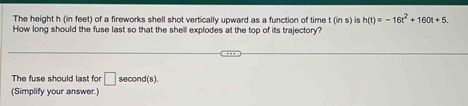 The height h (in feet) of a fireworks shell shot vertically upward as a function of time t(ins) is h(t)=-16t^2+160t+5. 
How long should the fuse last so that the shell explodes at the top of its trajectory? 
The fuse should last for □ second (s). 
(Simplify your answer.)