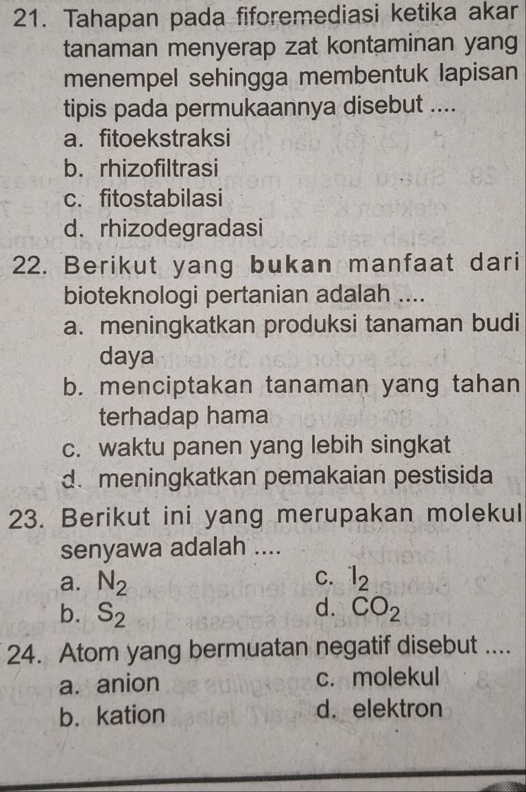 Tahapan pada fiforemediasi ketika akar
tanaman menyerap zat kontaminan yang
menempel sehingga membentuk lapisan
tipis pada permukaannya disebut ....
a. fitoekstraksi
b. rhizofiltrasi
c. fitostabilasi
d. rhizodegradasi
22. Berikut yang bukan manfaat dari
bioteknologi pertanian adalah ....
a. meningkatkan produksi tanaman budi
daya
b. menciptakan tanaman yang tahan
terhadap hama
c. waktu panen yang lebih singkat
d.meningkatkan pemakaian pestisida
23. Berikut ini yang merupakan molekul
senyawa adalah ....
C.
a. N_2 l_2
d.
b. S_2 CO_2
24. Atom yang bermuatan negatif disebut ....
a. anion c. molekul
b. kation d. elektron