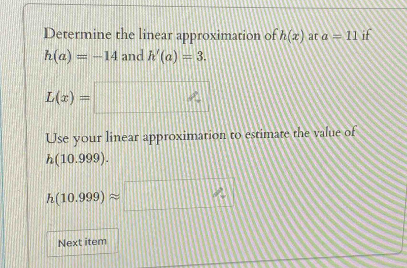 Determine the linear approximation of h(x) at a=11 if
h(a)=-14 and h'(a)=3.
L(x)=□
Use your linear approximation to estimate the value of
h(10.999).
h(10.999)approx □
Next item