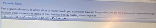 Periodic Table 
For a given element, in which state of matter would you expect it to have (a) the greatest, and (b) the least amount of potential eneng? 
Explain your answers in terms of the chemical energy holding aloms together. 
B / U