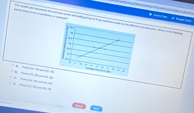 [ABLy9mMSShcHAuZWRtZW50dW0uY29tL2xfYXJuZXitdWcwc2Vju25kYf
points show errors of prediction or residuals?
Submit Test Reader Thots
The scatter plot represents the purchase prices and selling prices of X -rayanufacturers. Which of the following
A. Points (14,25) and (15,25)
B. Points (15,25) and (18,26)
C. Paints (14,25) and (16,25)
D. Points (12,24) and (18,26)
Ceterved
Reset Next