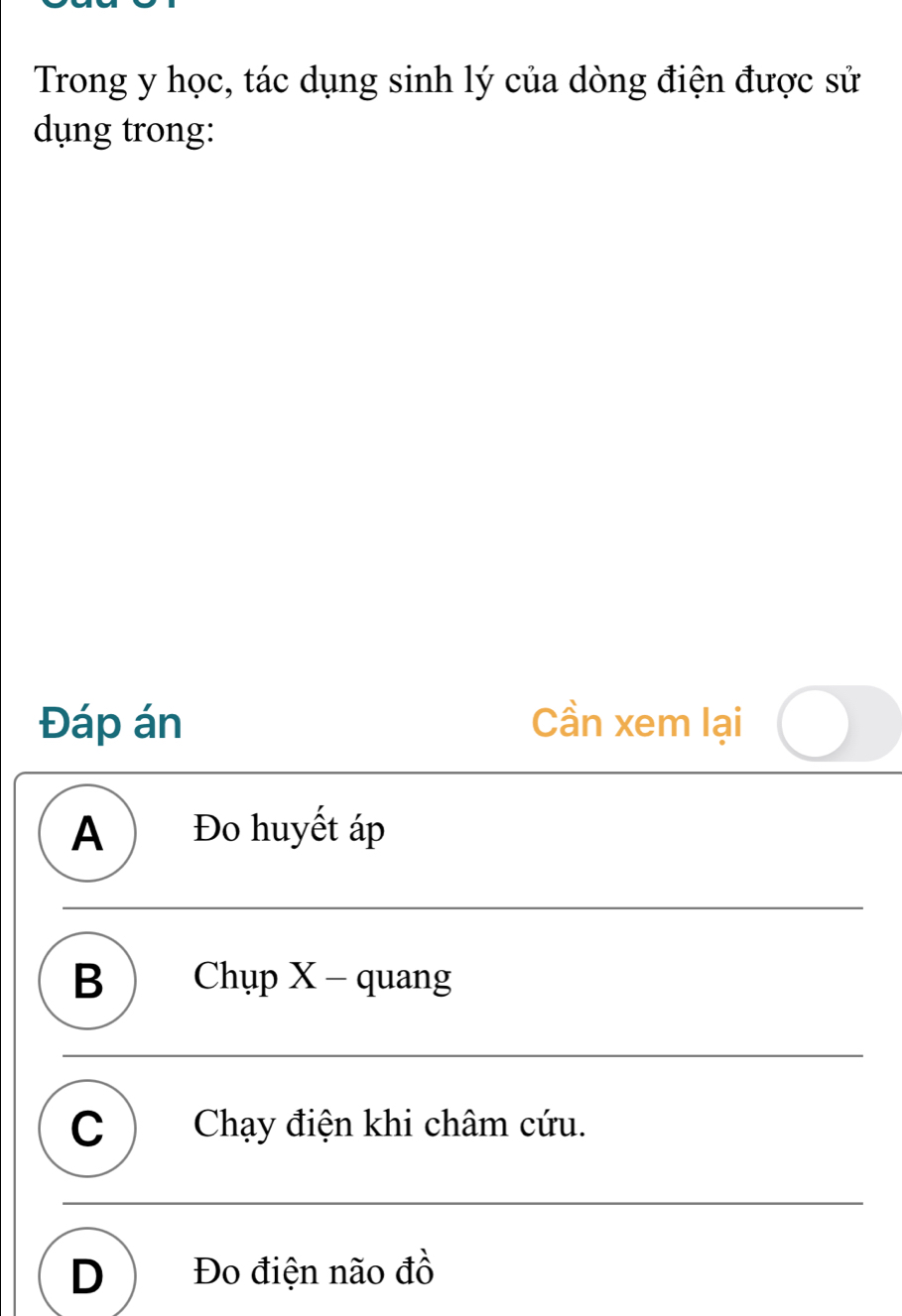 Trong y học, tác dụng sinh lý của dòng điện được sử
dụng trong:
Đáp án Cần xem lại
A ) Đo huyết áp
B  Chụp X - quang
C ) Chạy điện khi châm cứu.
D  Đo điện não đồ