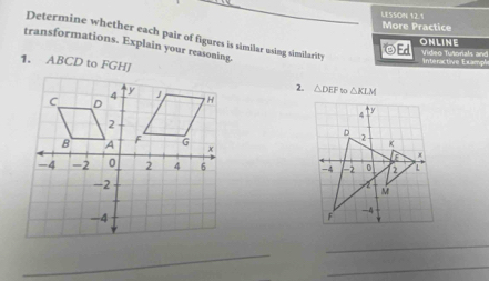 LESSDN 12.1 
More Practice 
Determine whether each pair of figures is similar using similarity Ed Video Tutorials and 
ONLINE 
transformations. Explain your reasoning. 
1. ABCD to FGHJ
interactive Exampl 
2. △ DEF to △ KLM

_ 
_ 
_