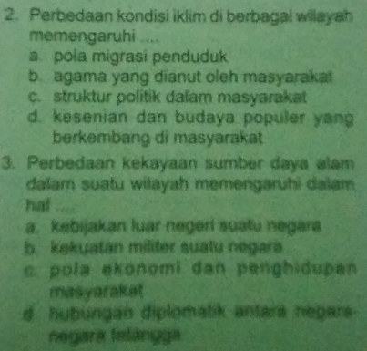 Perbedaan kondisi iklim di berbagai wilayah
memengaruhi ....
a. pola migrasi penduduk
b agama yang dianut oleh masyaraka!
c. struktur politik dalam masyarakat
d. kesenian dan budaya populer yang
berkembang di masyarakat
3. Perbedaan kekayaan sumber daya alam
dalam suatu wilayah memengaruhi daïam
hat
a. kebijakan luar negeri suatu negara
b kekuatan militer suatu negara
c. pola ekonomi dan penghidupan
masyaraket
d hubungan diplomatik antara negars-
negara telángga