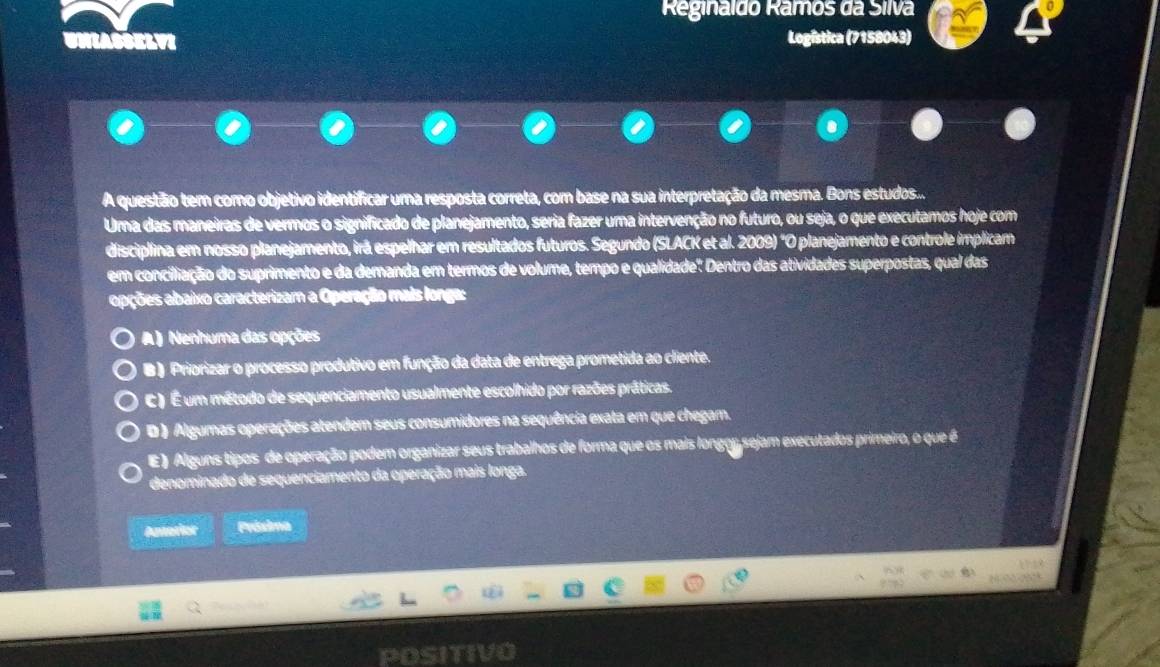 Reginaldo Râmos da Silva
Logística (7158043)
A questão tem como objetivo identificar uma resposta correta, com base na sua interpretação da mesma. Bons estudos...
Uma das maneiras de vermos o significado de planejamento, seria fazer uma intervenção no futuro, ou seja, o que executamos hoje com
discipllina em nosso planejamento, irã espelhar em resultados futuros. Segundo (SLACK et al. 2009) "O planejamento e controle implicam
em conciliação do suprimento e da demanda em termos de volume, tempo e qualidade'. Dentro das atividades superpostas, qual das
apções abaixo caracterizam a Operação mais longa:
A) Nenhuma das opções
B ) Priorizar o processo produtivo em função da data de entrega prometida ao cliente.
C) É um método de sequenciamento usualmente escolhido por razões práticas.
D ) Algumas operações atendem seus consumidores na sequência exata em que chegam.
E) Alguns tipos de operação podem organizar seus trabalhos de forma que os mais longoy sejam executados primeiro, o que é
denominado de sequenciamento da operação mais longa.
batater Próxima
POSITIV