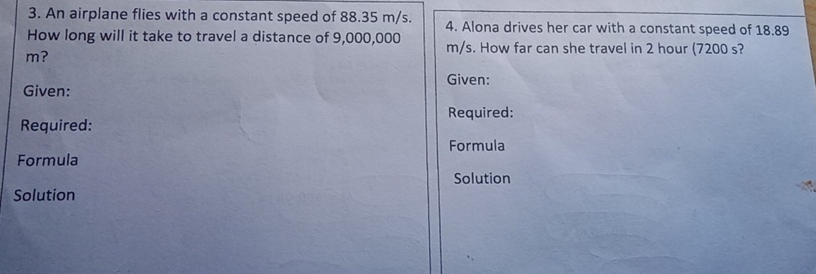 An airplane flies with a constant speed of 88.35 m/s. 4. Alona drives her car with a constant speed of 18.89
How long will it take to travel a distance of 9,000,000 m/s. How far can she travel in 2 hour (7200 s?
m? 
Given: 
Given: 
Required: 
Required: 
Formula 
Formula 
Solution 
Solution