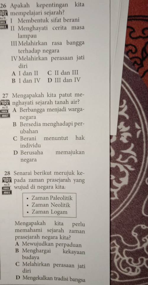 Apakah kepentingan kita
mempelajari sejarah?
I Membentuk sifat berani
II Menghayati cerita masa
lampau
III Melahirkan rasa bangga
terhadap negara
IV Melahirkan perasaan jati
diri
A I dan II C II dan III
B I dan IV D III dan IV
27 Mengapakah kita patut me-
nghayati sejarah tanah air?
m. x 15
K=K K A Berbangga menjadi warga-
ARAST negara
B Bersedia menghadapi per-
ubahan
C Berani menuntut hak
individu
D Berusaha memajukan
negara
28 Senarai berikut merujuk ke-
pada zaman prasejarah yang
m. 15 wujud di negara kita.
1s
Zaman Paleolitik
Zaman Neolitik
Zaman Logam
Mengapakah kita perlu
memahami sejarah zaman
prasejarah negara kita?
A Mewujudkan perpaduan
B Menghargai kekayaan
budaya
C Melahirkan perasaan jati
diri
D Mengekalkan tradisi bangsa