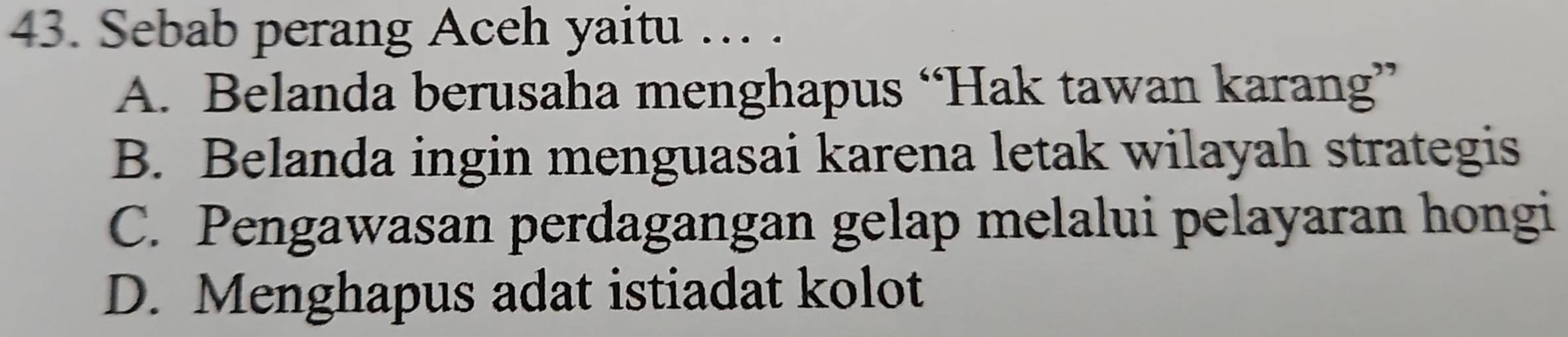 Sebab perang Aceh yaitu … .
A. Belanda berusaha menghapus “Hak tawan karang”
B. Belanda ingin menguasai karena letak wilayah strategis
C. Pengawasan perdagangan gelap melalui pelayaran hongi
D. Menghapus adat istiadat kolot