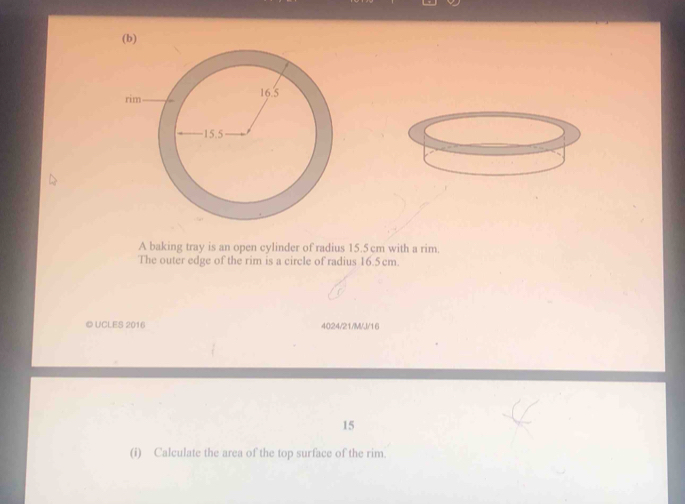 A baking tray is an open cylinder of radius 15.5 cm with a rim. 
The outer edge of the rim is a circle of radius 16.5 cm. 
© UCLES 2016 4024/21/M/J/16 
15 
(i) Calculate the area of the top surface of the rim.