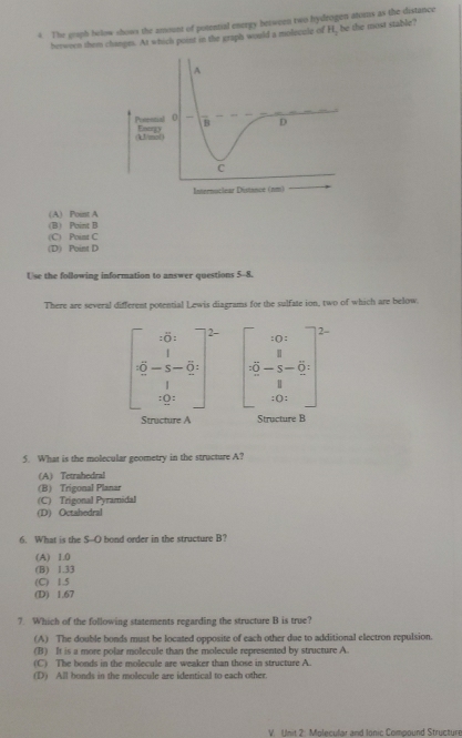 The graph bolow shows the amount of potential energy between two hydrogen atoms as the distance
berworn them changes. At which point in the graph would a moleccle of H, be the most stable?
(B) Point B (A) Point A
(C) Point C
(D) Point D
Use the following information to answer questions 5-8.
There are several different potential Lewis diagrams for the sulfate ion, two of which are below.
2-
^circ 
beginarrayr 1 5-5-0 1endarray frac 10 5-frac 1_8^(8 hline 8)endarray
1 
Structure A Structure B
5. What is the molecular geometry in the structure A?
(A) Tetrahedral
(B) Trigonal Planar
(C) Trigonal Pyramidal
(D) Octahedral
6. What is the S--O bond order in the structure B?
(A) 1.0
(B) 1.33
(C) 1.5
(D) 1.67
7. Which of the following statements regarding the structure B is true?
(A) The double bonds must be located opposite of each other due to additional electron repulsion.
(B) It is a more polar molecule than the molecule represented by structure A.
(C) The bonds in the molecule are weaker than those in structure A.
(D) All bonds in the molecule are identical to each other.
V. Unit 2: Molecular and Ionic Compound Structure