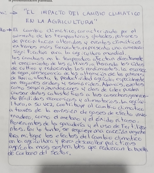 as "EL IMPACTO DEI CAMBIO CLIMATICO 
EN LA AGRICULTURA" 
loEI Cambio climatico, caracterizado por o 
aumento de las temperaturas globales, patrones 
de precipitacion alterades 4 eventos climaticos 
extremcs mas frecventes, representa una amenozd 
sign;Ficativa para la agricultora mundial. 
los cambios en a temperatora afectan directamate 
el crecimiento do los cultivos, a Herando b0 cidos 
de cuHivo y redociendo los rendimientos. Ia esccsec 
do agua, consecuencio de las alteracion are los patrorts 
de loviu, a fecta 6 productividad agricola, espicicmente 
en regiones aridas 4 semiarides. Adema's, eventoy 
como sequla, inundacioes y dlas, de (olor pueden 
causar danios catasted ficos a las cosechas, generon- 
do Perdidas econcmicas y alimentorias. La agric 
1 tura, a su vez, Contribuye al cambic climatico 
a traves de la emision de gages deefecto inve- 
madero, como d metano y d ¢xido n、trooo, 
Provenientes d la ganaderla y eluso de Fert: li7a 
ntes. for to tanto, se requiere ona caccion urgenter 
Rara mitigar los efectos del Cambio climatico 
en baagricoltura y Para descrrollar ard cricas 
agricol mas sostenibes ae reduccan b huell 
de carbono del sector.