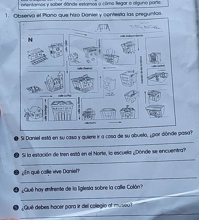 orientarnos y saber dónde estamos o cómo llegar a alguna parte. 
1. Observa el Plano que hizo Daniel y contesta las preguntas. 
_ 
O Si Daniel está en su casa y quiere ir a casa de su abuelo, ¿por dónde pasa? 
_ 
❷ Si la estación de tren está en el Norte, la escuela ¿Dónde se encuentra? 
_ 
En qué calle vive Daniel? 
_ 
4 Qué hay enfrente de la Iglesia sobre la calle Colón? 
_ 
⑤ ¿Qué debes hacer para ir del colegio al museo?