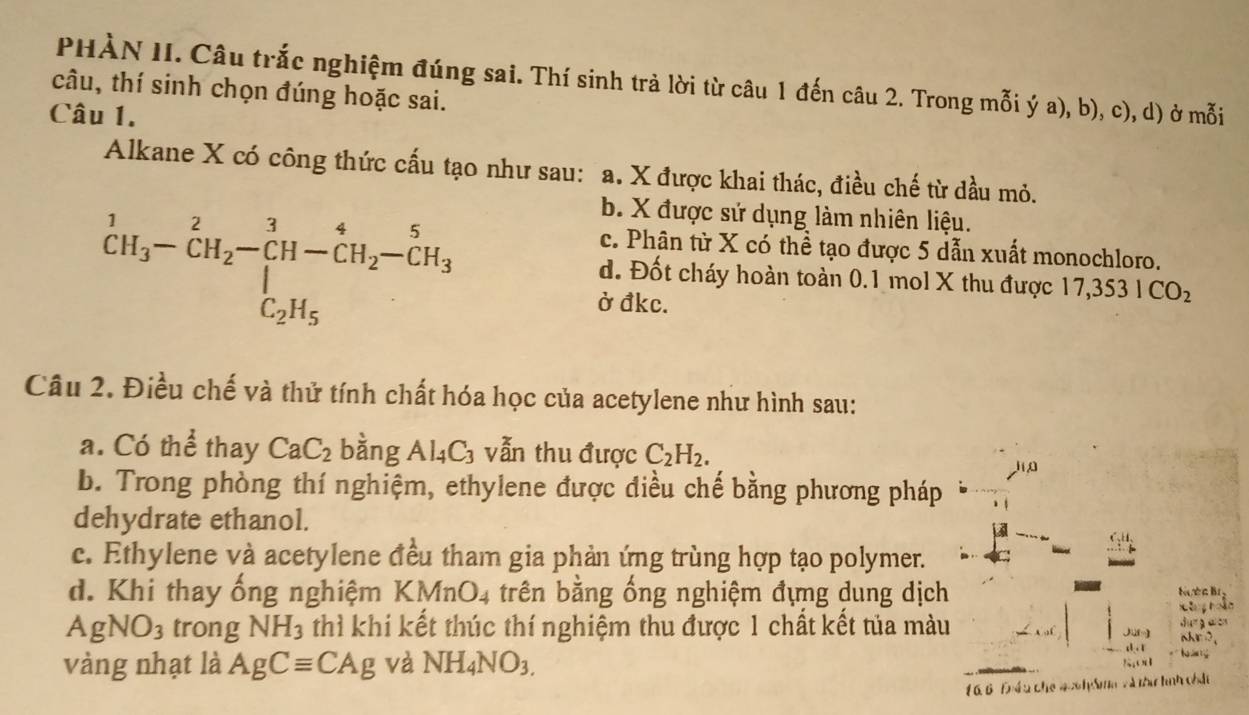 PHÀN II. Câu trắc nghiệm đúng sai. Thí sinh trả lời từ câu 1 đến câu 2. Trong mỗi ý a), b), c), d) ở mỗi
câu, thí sinh chọn đúng hoặc sai.
Câu 1.
Alkane X có công thức cấu tạo như sau: a. X được khai thác, điều chế từ dầu mỏ.
^1CH_3-CH_2-CH-CH_2-CH_3-CH_3
b. X được sử dụng làm nhiên liệu.
c. Phân từ X có thể tạo được 5 dẫn xuất monochloro.
d. Đốt cháy hoàn toàn 0.1 mol X thu được 17, 3531CO_2
ở đkc.
Câu 2. Điều chế và thử tính chất hóa học của acetylene như hình sau:
a. Cothe thay CaC_2 bằng Al_4C_3 vẫn thu được C_2H_2. 
b. Trong phòng thí nghiệm, ethylene được điều chế bằng phương pháp
dehydrate ethanol.
c. Ethylene và acetylene đều tham gia phản ứng trùng hợp tạo polymer.
d. Khi thay ống nghiệm KMnO_4 trên bằng ống nghiệm đựng dung dịch Nuờc Bị
Xhg hoàn
AgNO_3 trong NH_3 thì khi kết thúc thí nghiệm thu được 1 chất kết tủa màu Jur] ahr ?, durgwon
a . x T T
vàng nhạt là AgCequiv CAg và NH_4NO_3. ?;;(1
1 66 Đhề u cho 4o6 h Smm và thí hình chân