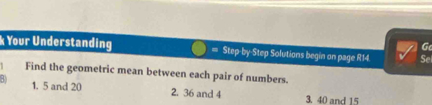 Go 
k Your Understanding = Step-by-Step Solutions begin on page R14 Sel 
1 Find the geometric mean between each pair of numbers. 
B) 1. 5 and 20
2. 36 and 4 3. 40 and 15