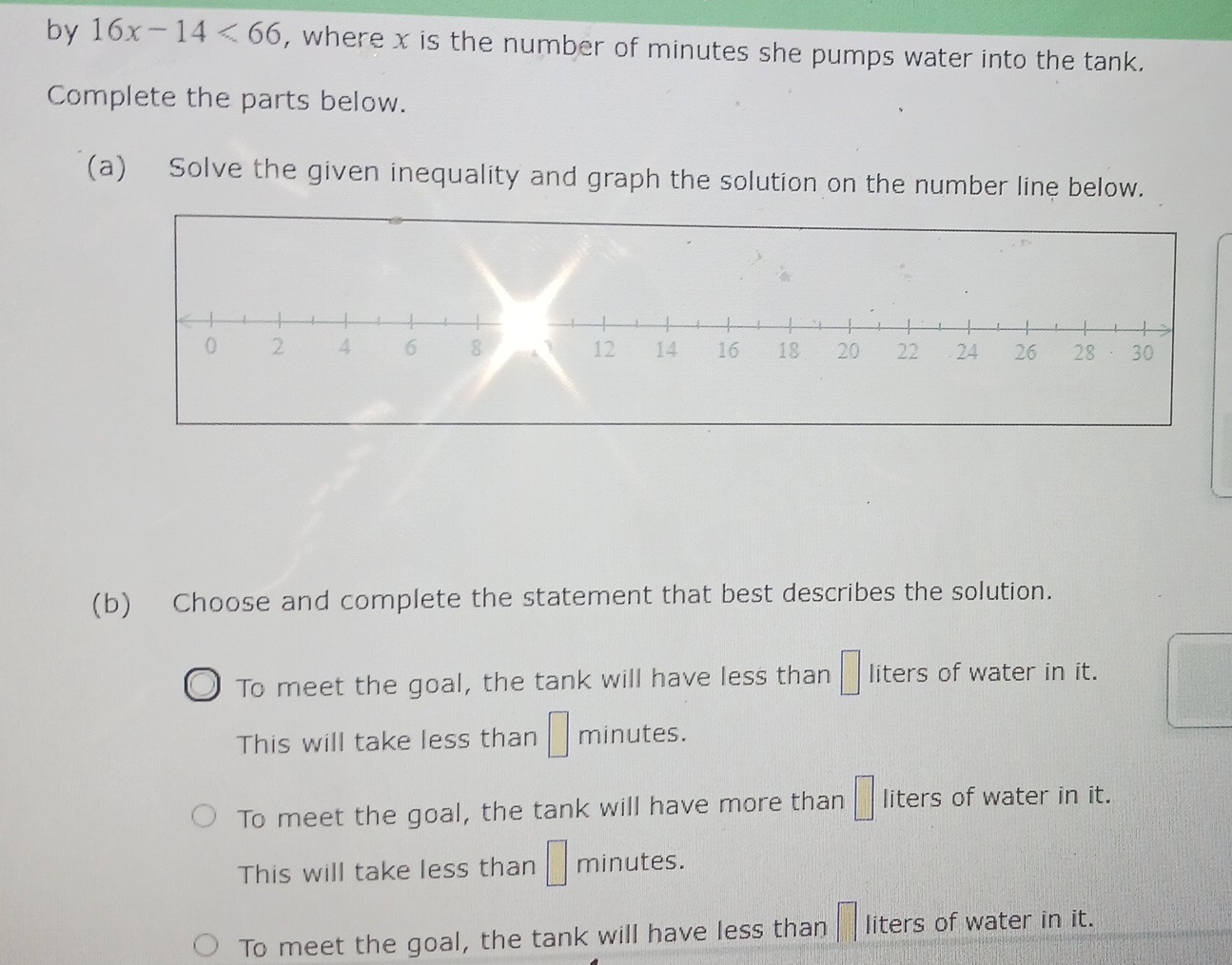 by 16x-14<66</tex> , where x is the number of minutes she pumps water into the tank.
Complete the parts below.
(a) Solve the given inequality and graph the solution on the number line below.
(b) Choose and complete the statement that best describes the solution.
To meet the goal, the tank will have less than □ liters of water in it.
This will take less than □ minutes.
To meet the goal, the tank will have more than □ liters of water in it.
This will take less than □ minutes.
To meet the goal, the tank will have less than liters of water in it.