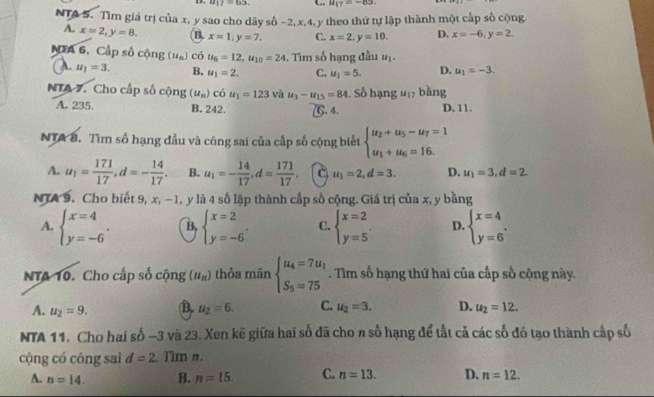 u_17=65. C. u_17=-85.
NTA 5. Tìm giá trị của x, y sao cho dãy số −2, x,4, y theo thứ tự lập thành một cấp số cộng.
A. x=2,y=8. B. x=1,y=7. C. x=2,y=10. D. x=-6,y=2.
NTA 6, Cấp số cộng (u_n) có u_6=12,u_10=24. Tìm số hạng đầu u_1.
u_1=3.
B. u_1=2. C. u_1=5.
D. u_1=-3.
NTA 7. Cho cấp số cộng (u_n) có u_1=123 và u_3-u_15=84 1 Số hạng 417 bằng
A. 235. B. 242. D, 11.
[. 4.
NTA 8. Tìm số hạng đầu và công sai của cấp số cộng biết beginarrayl u_2+u_5-u_7=1 u_1+u_6=16.endarray.
A. u_1= 171/17 ,d=- 14/17 . B. u_1=- 14/17 ,d= 171/17 . C u_1=2,d=3. D. u_1=3,d=2.
NTA 9. Cho biết 9, x, −1, y là 4 số lập thành cấp số cộng. Giá trị của x, y bằng
A. beginarrayl x=4 y=-6endarray. . beginarrayl x=2 y=-6endarray. . C. beginarrayl x=2 y=5endarray. , D. beginarrayl x=4 y=6endarray. .
B
NTA 10. Cho cấp số cộng (u_n) thỏa mãn beginarrayl u_4=7u_1 S_5=75endarray.. Tìm số hạng thứ hai của cấp số cộng này
D.
A. u_2=9. u_2=6. C. u_2=3. D. u_2=12.
NTA 11. Cho hai số -3 và 23. Xen kẽ giữa hai số đã cho n số hạng để tất cả các số đó tạo thành cấp số
cộng có công sai d=2. Tìm n.
C. n=13. D.
A. n=14. B. n=15. n=12.