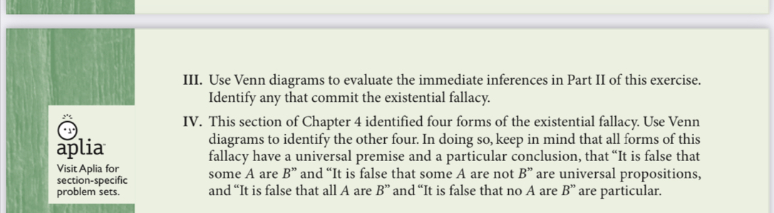 Use Venn diagrams to evaluate the immediate inferences in Part II of this exercise. 
Identify any that commit the existential fallacy. 
IV. This section of Chapter 4 identified four forms of the existential fallacy. Use Venn 
* 1 
aplia 
diagrams to identify the other four. In doing so, keep in mind that all forms of this 
fallacy have a universal premise and a particular conclusion, that “It is false that 
Visit Aplia for some A are B'' and “It is false that some A are not B'' are universal propositions, 
section-specific 
problem sets. and “It is false that all A are B'' and “It is false that no A are B'' are particular.