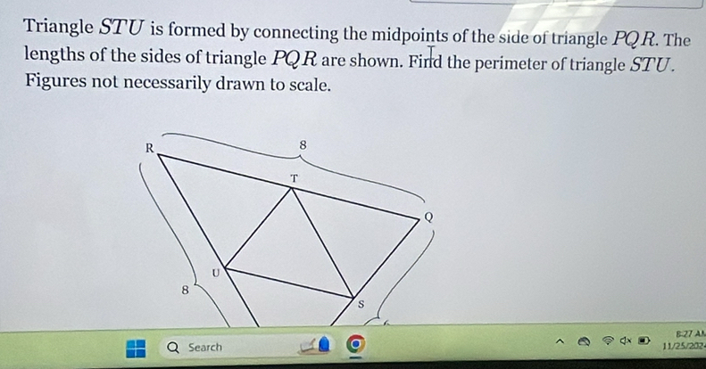 Triangle STU is formed by connecting the midpoints of the side of triangle PQR. The 
lengths of the sides of triangle PQR are shown. Find the perimeter of triangle STU. 
Figures not necessarily drawn to scale. 
B: 27 AN 
Search 11/25/202