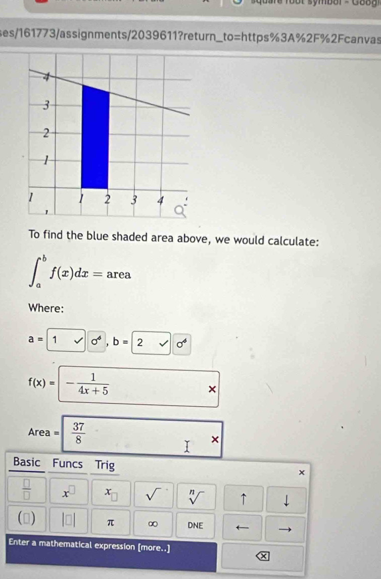 symbol - Go o g i 
ses/161773/assignments/2039611?return_to=https%3A%2F%2Fcanvas 
To find the blue shaded area above, we would calculate:
∈t _a^(bf(x)dx= area 
Where:
a=1sqrt(1)0^6, b=2sqrt 0^6)
f(x)=- 1/4x+5  * 
Area =  37/8 
+ 
Basic Funcs Trig 
×
 □ /□   x^(□) x_□  sqrt() sqrt[n]() ↑ downarrow 
() beginvmatrix □ endvmatrix π ∞ DNE ← 
Enter a mathematical expression [more..]