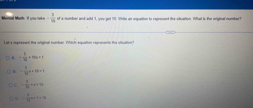 Mental Math If you take - 3/10  of a number and add 1, you get 10. Write an equation to represent the situation. What is the original number?
Let x represent the original number. Which equation represents the situation?
A. - 3/10 +10x=1
B. - 3/10 x+10=1
C. - 3/10 +x=10
D. - 3/10 x+1=10